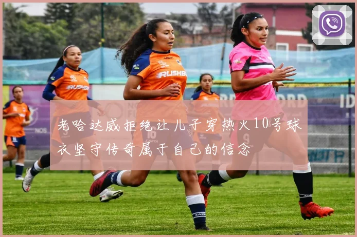 老哈达威拒绝让儿子穿热火10号球衣坚守传奇属于自己的信念