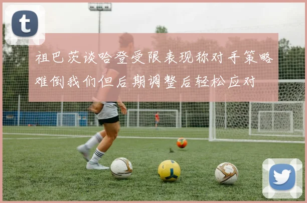 祖巴茨谈哈登受限表现称对手策略难倒我们但后期调整后轻松应对