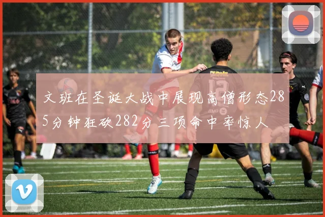 文班在圣诞大战中展现高僧形态285分钟狂砍282分三项命中率惊人