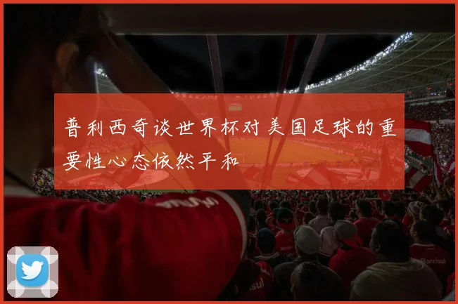 普利西奇谈世界杯对美国足球的重要性心态依然平和
