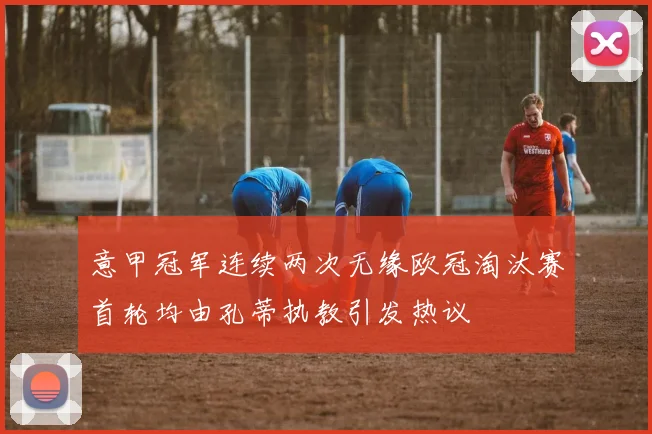 意甲冠军连续两次无缘欧冠淘汰赛首轮均由孔蒂执教引发热议
