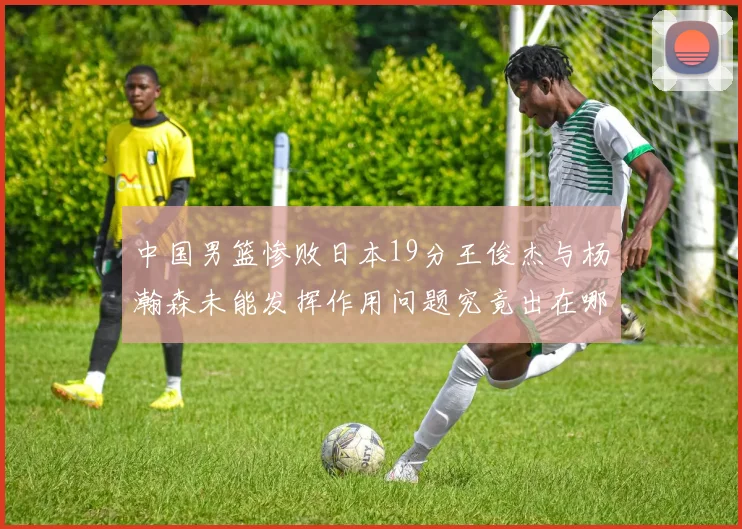 中国男篮惨败日本19分王俊杰与杨瀚森未能发挥作用问题究竟出在哪儿