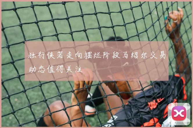 独行侠若走向摆烂阶段马绍尔交易动态值得关注