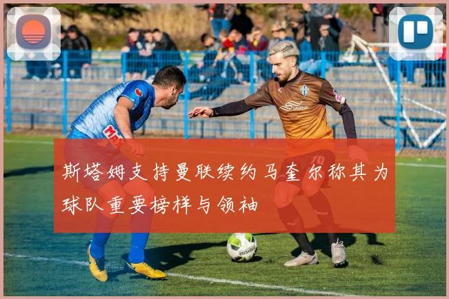 斯塔姆支持曼联续约马奎尔称其为球队重要榜样与领袖