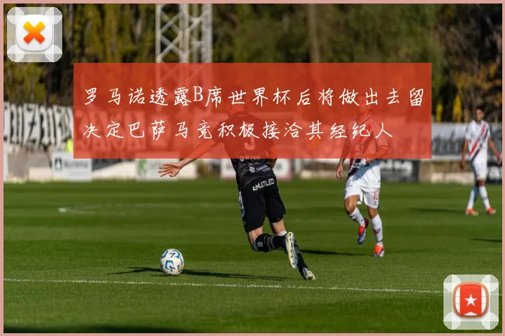 罗马诺透露B席世界杯后将做出去留决定巴萨马竞积极接洽其经纪人
