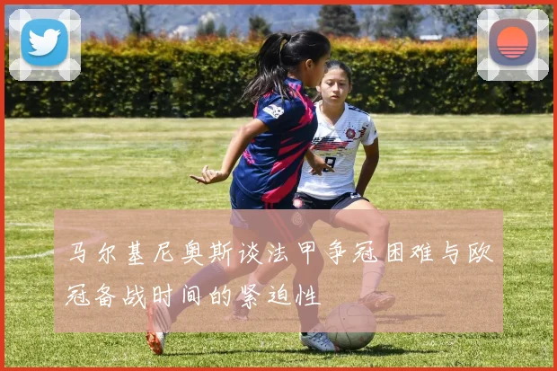 马尔基尼奥斯谈法甲争冠困难与欧冠备战时间的紧迫性