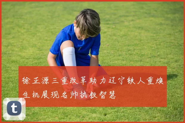 徐正源三重改革助力辽宁铁人重焕生机展现名帅执教智慧