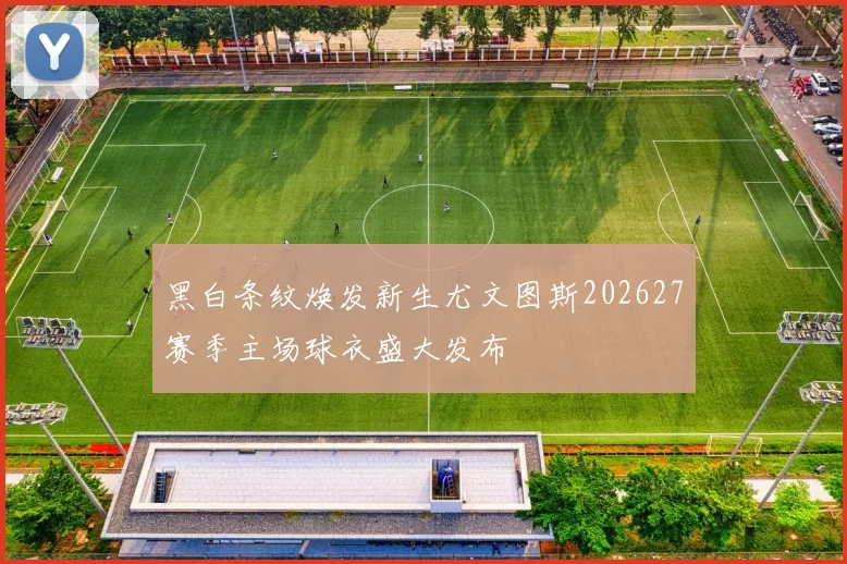 黑白条纹焕发新生尤文图斯202627赛季主场球衣盛大发布