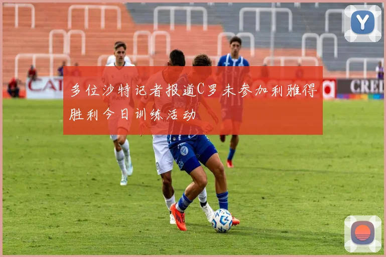 多位沙特记者报道C罗未参加利雅得胜利今日训练活动
