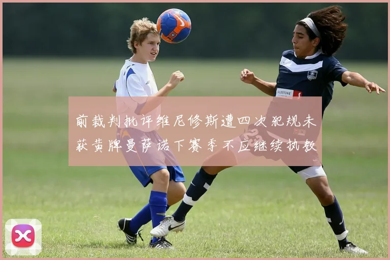 前裁判批评维尼修斯遭四次犯规未获黄牌曼萨诺下赛季不应继续执教西甲