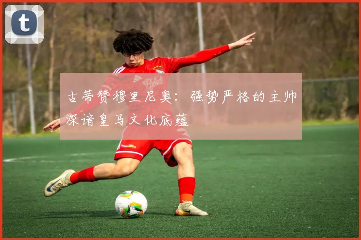 古蒂赞穆里尼奥：强势严格的主帅深谙皇马文化底蕴
