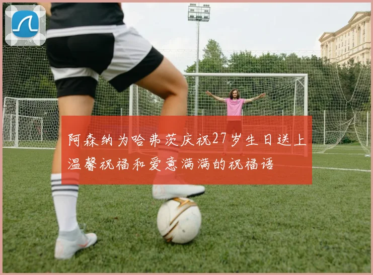 阿森纳为哈弗茨庆祝27岁生日送上温馨祝福和爱意满满的祝福语