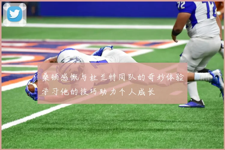 桑顿感慨与杜兰特同队的奇妙体验学习他的技巧助力个人成长
