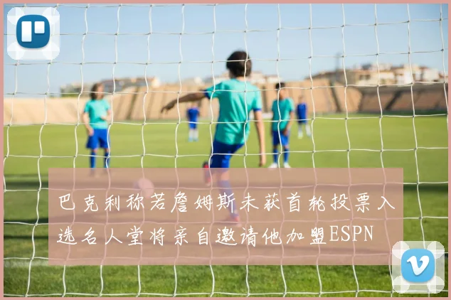 巴克利称若詹姆斯未获首轮投票入选名人堂将亲自邀请他加盟ESPN