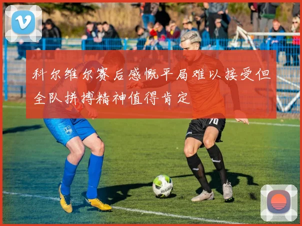 科尔维尔赛后感慨平局难以接受但全队拼搏精神值得肯定