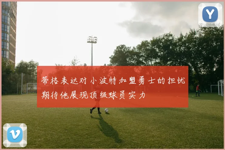 蒂格表达对小波特加盟勇士的担忧期待他展现顶级球员实力