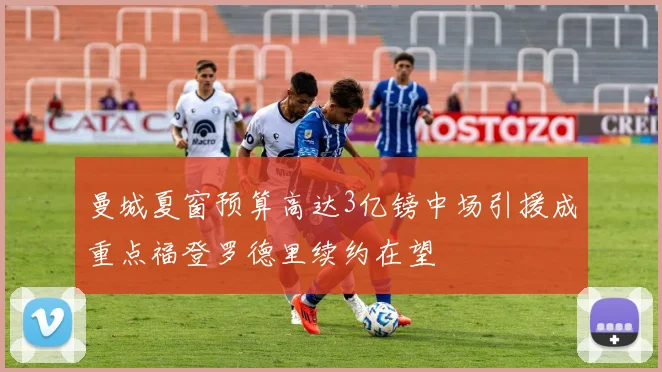 曼城夏窗预算高达3亿镑中场引援成重点福登罗德里续约在望