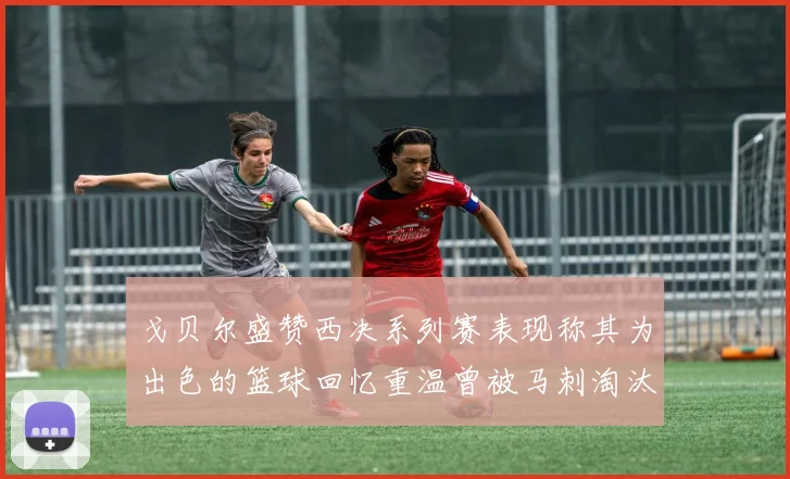 戈贝尔盛赞西决系列赛表现称其为出色的篮球回忆重温曾被马刺淘汰的经历
