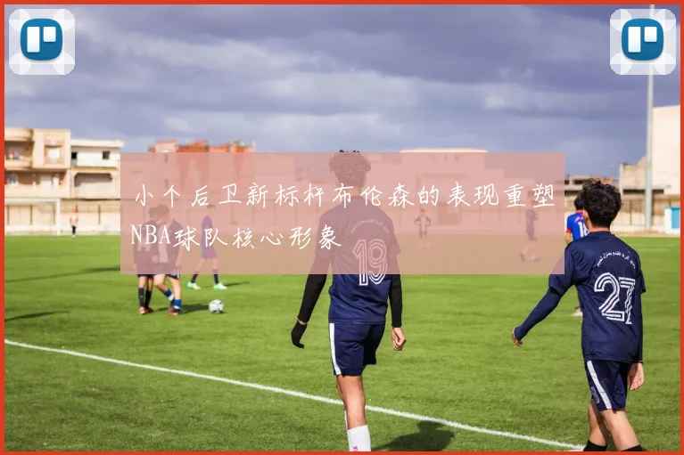 小个后卫新标杆布伦森的表现重塑NBA球队核心形象