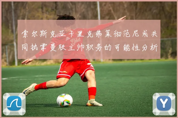 索尔斯克亚卡里克弗莱彻范尼或共同执掌曼联主帅职务的可能性分析